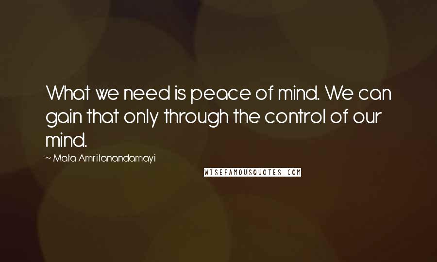 Mata Amritanandamayi Quotes: What we need is peace of mind. We can gain that only through the control of our mind.