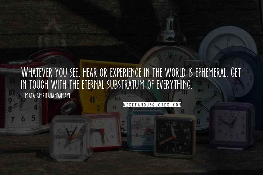 Mata Amritanandamayi Quotes: Whatever you see, hear or experience in the world is ephemeral. Get in touch with the eternal substratum of everything.