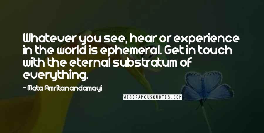 Mata Amritanandamayi Quotes: Whatever you see, hear or experience in the world is ephemeral. Get in touch with the eternal substratum of everything.