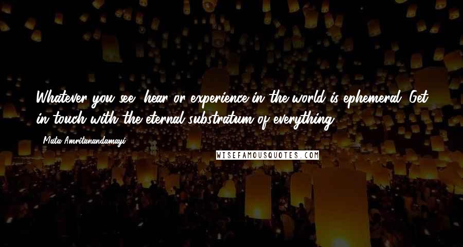 Mata Amritanandamayi Quotes: Whatever you see, hear or experience in the world is ephemeral. Get in touch with the eternal substratum of everything.