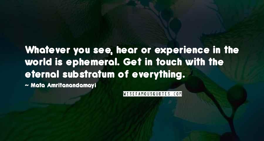 Mata Amritanandamayi Quotes: Whatever you see, hear or experience in the world is ephemeral. Get in touch with the eternal substratum of everything.