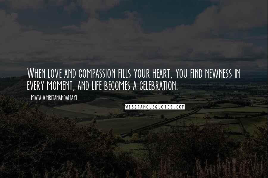 Mata Amritanandamayi Quotes: When love and compassion fills your heart, you find newness in every moment, and life becomes a celebration.