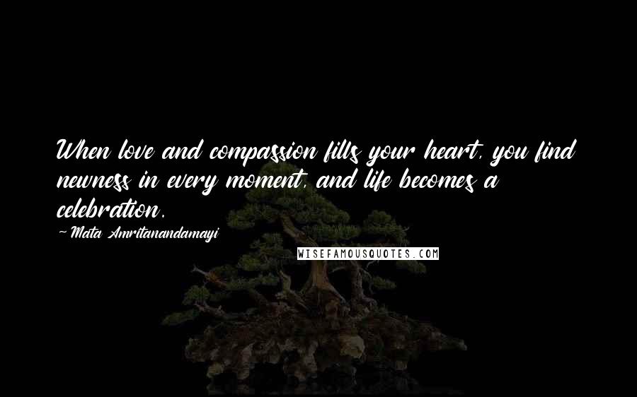 Mata Amritanandamayi Quotes: When love and compassion fills your heart, you find newness in every moment, and life becomes a celebration.
