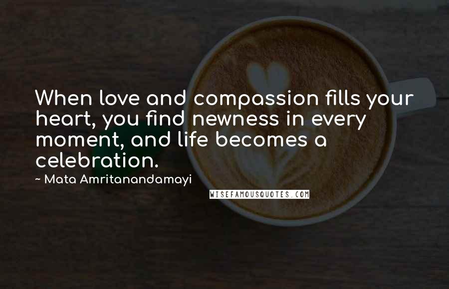 Mata Amritanandamayi Quotes: When love and compassion fills your heart, you find newness in every moment, and life becomes a celebration.