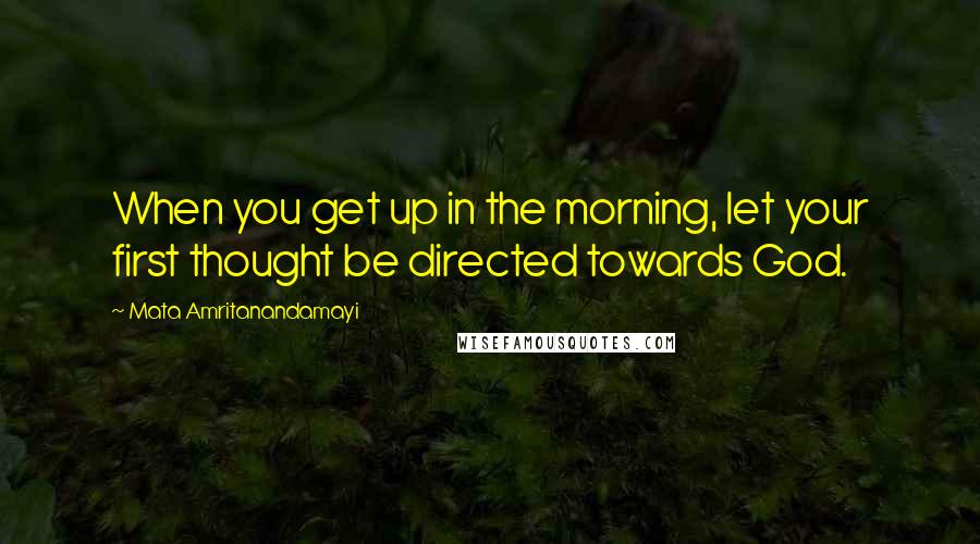 Mata Amritanandamayi Quotes: When you get up in the morning, let your first thought be directed towards God.