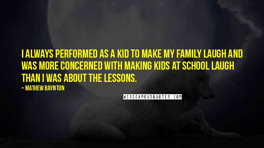 Mathew Baynton Quotes: I always performed as a kid to make my family laugh and was more concerned with making kids at school laugh than I was about the lessons.