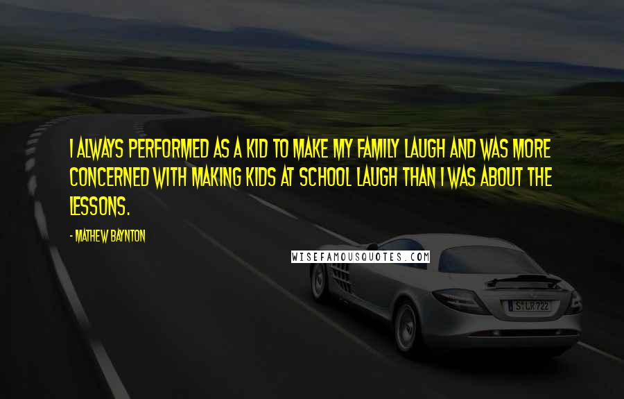 Mathew Baynton Quotes: I always performed as a kid to make my family laugh and was more concerned with making kids at school laugh than I was about the lessons.