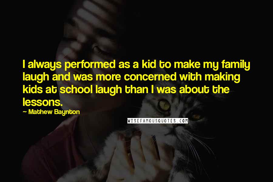 Mathew Baynton Quotes: I always performed as a kid to make my family laugh and was more concerned with making kids at school laugh than I was about the lessons.