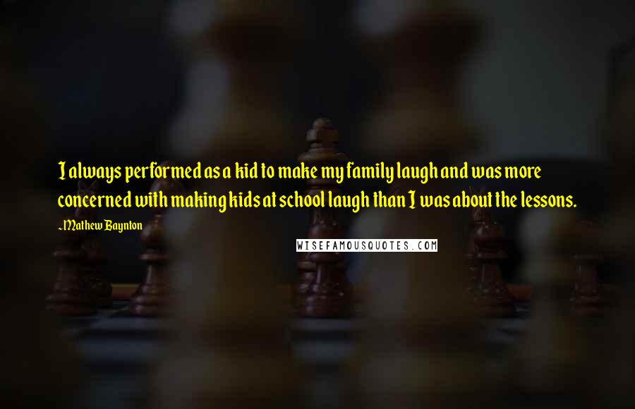 Mathew Baynton Quotes: I always performed as a kid to make my family laugh and was more concerned with making kids at school laugh than I was about the lessons.