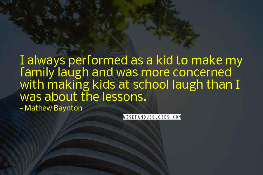 Mathew Baynton Quotes: I always performed as a kid to make my family laugh and was more concerned with making kids at school laugh than I was about the lessons.