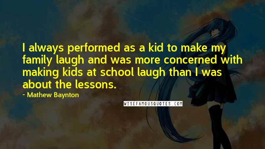 Mathew Baynton Quotes: I always performed as a kid to make my family laugh and was more concerned with making kids at school laugh than I was about the lessons.