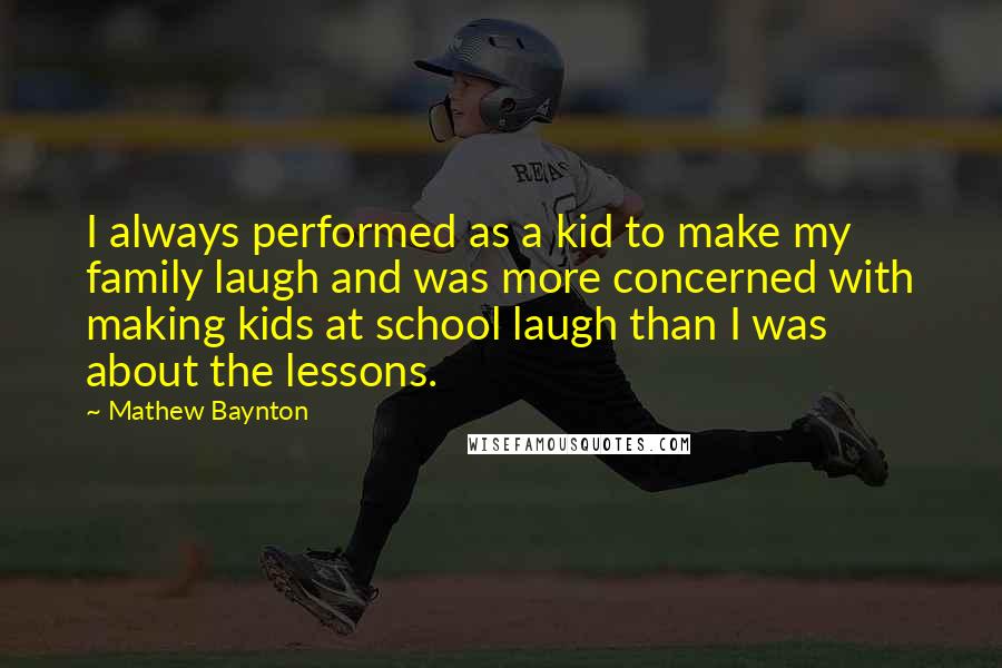 Mathew Baynton Quotes: I always performed as a kid to make my family laugh and was more concerned with making kids at school laugh than I was about the lessons.