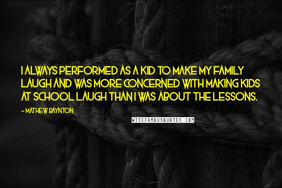 Mathew Baynton Quotes: I always performed as a kid to make my family laugh and was more concerned with making kids at school laugh than I was about the lessons.