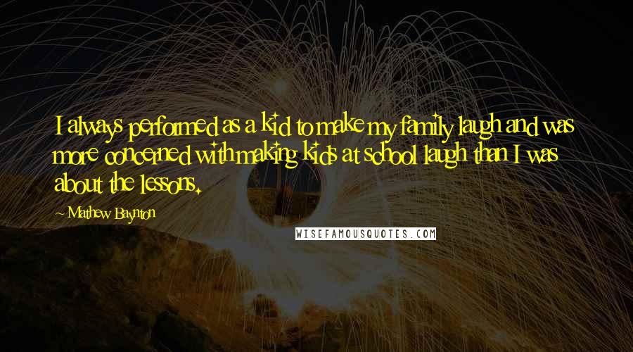 Mathew Baynton Quotes: I always performed as a kid to make my family laugh and was more concerned with making kids at school laugh than I was about the lessons.