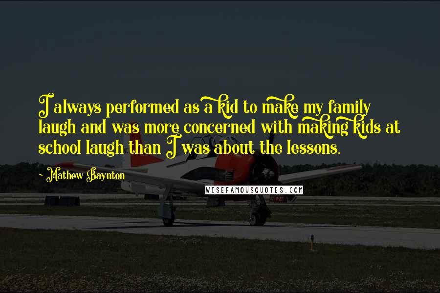 Mathew Baynton Quotes: I always performed as a kid to make my family laugh and was more concerned with making kids at school laugh than I was about the lessons.