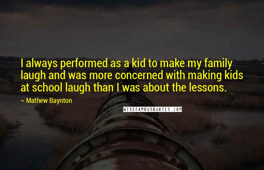 Mathew Baynton Quotes: I always performed as a kid to make my family laugh and was more concerned with making kids at school laugh than I was about the lessons.