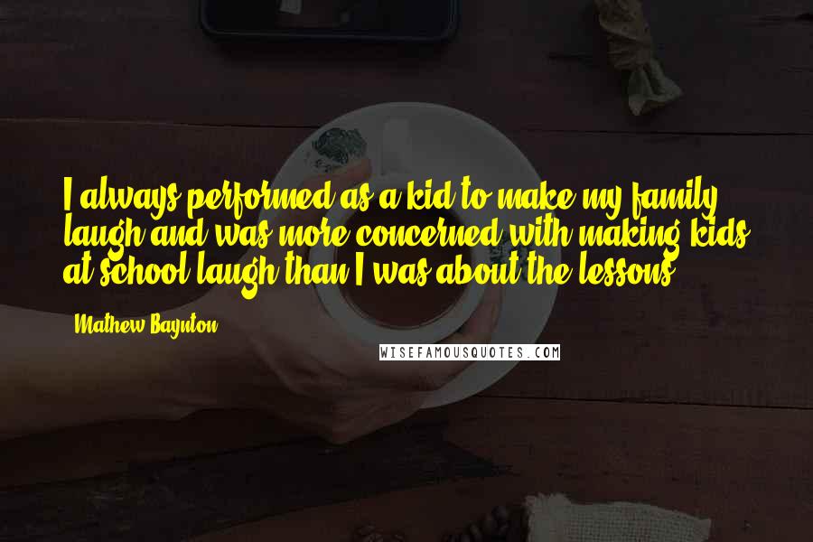 Mathew Baynton Quotes: I always performed as a kid to make my family laugh and was more concerned with making kids at school laugh than I was about the lessons.