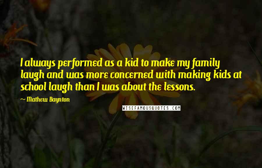Mathew Baynton Quotes: I always performed as a kid to make my family laugh and was more concerned with making kids at school laugh than I was about the lessons.