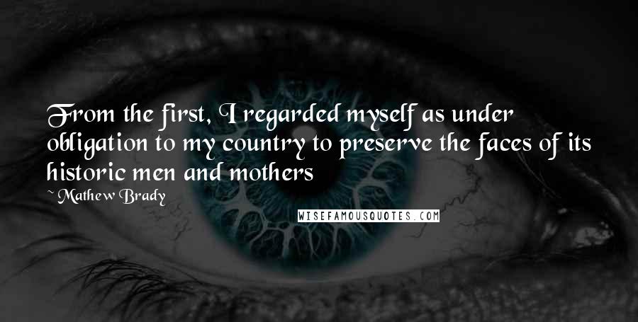 Mathew Brady Quotes: From the first, I regarded myself as under obligation to my country to preserve the faces of its historic men and mothers