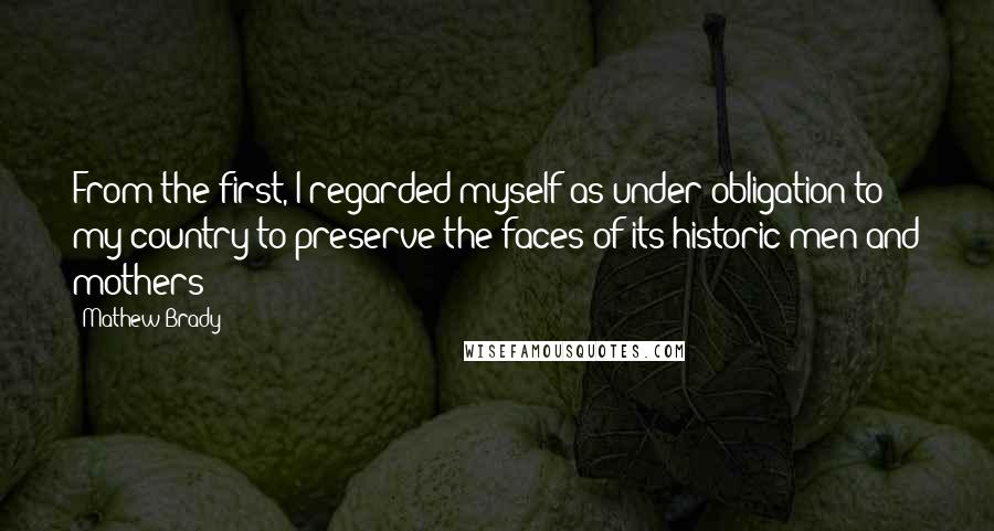 Mathew Brady Quotes: From the first, I regarded myself as under obligation to my country to preserve the faces of its historic men and mothers