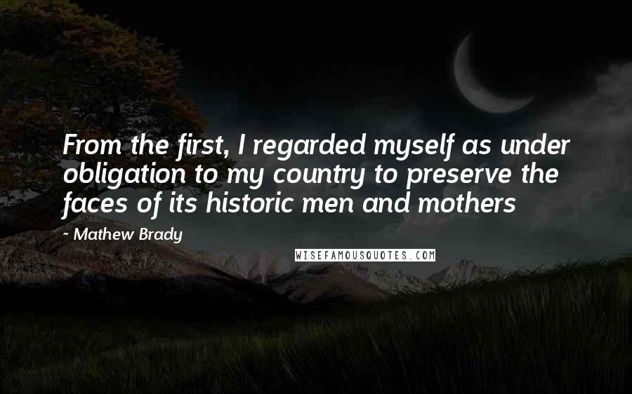 Mathew Brady Quotes: From the first, I regarded myself as under obligation to my country to preserve the faces of its historic men and mothers