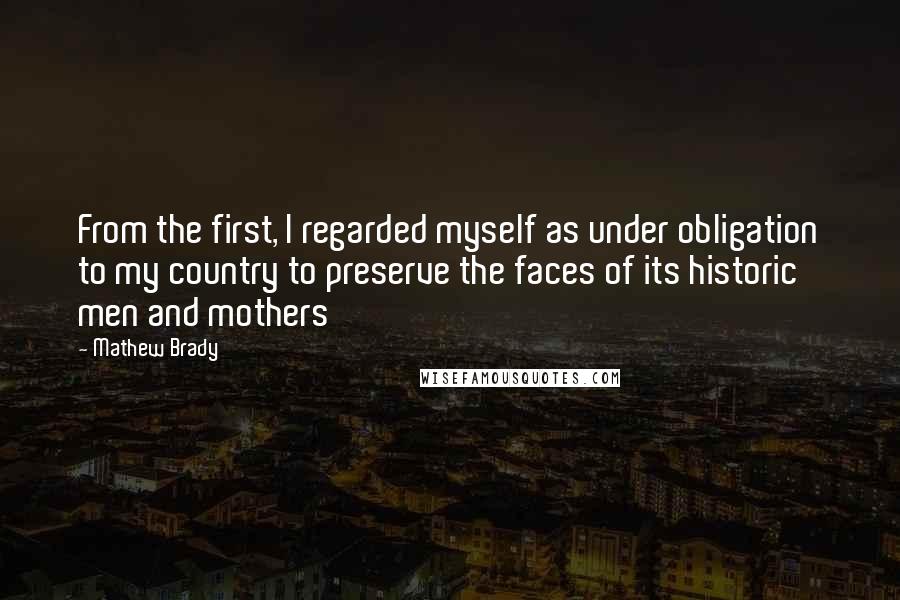 Mathew Brady Quotes: From the first, I regarded myself as under obligation to my country to preserve the faces of its historic men and mothers