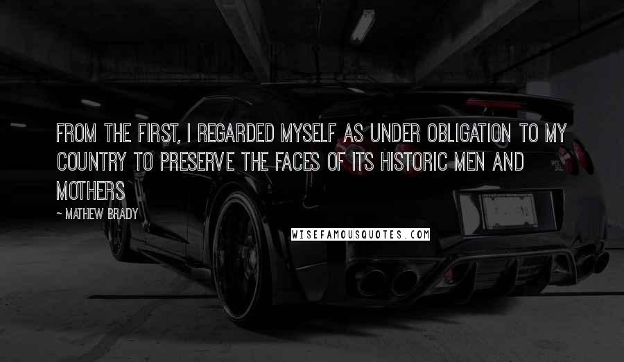 Mathew Brady Quotes: From the first, I regarded myself as under obligation to my country to preserve the faces of its historic men and mothers