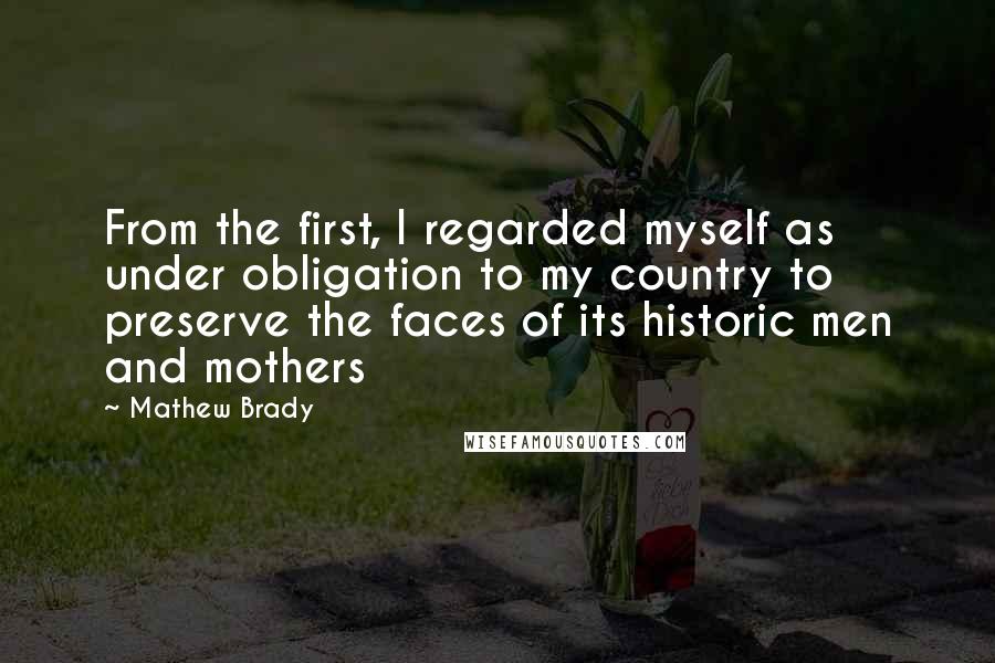 Mathew Brady Quotes: From the first, I regarded myself as under obligation to my country to preserve the faces of its historic men and mothers
