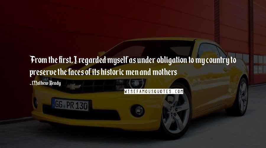 Mathew Brady Quotes: From the first, I regarded myself as under obligation to my country to preserve the faces of its historic men and mothers