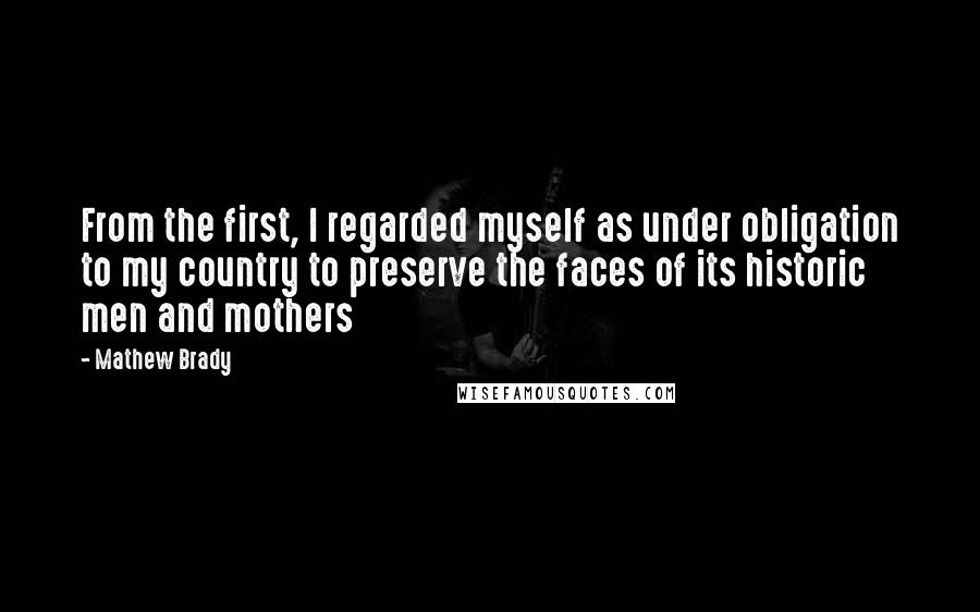 Mathew Brady Quotes: From the first, I regarded myself as under obligation to my country to preserve the faces of its historic men and mothers