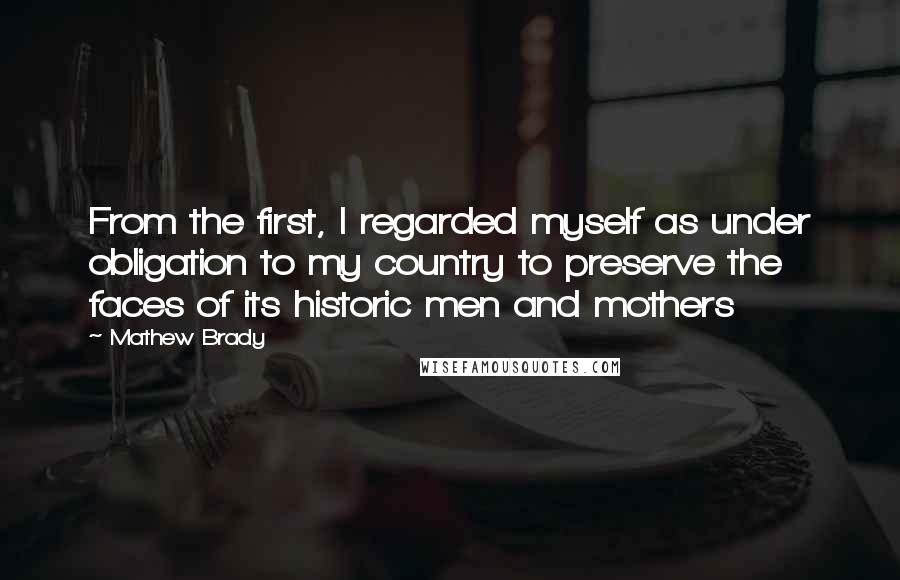 Mathew Brady Quotes: From the first, I regarded myself as under obligation to my country to preserve the faces of its historic men and mothers