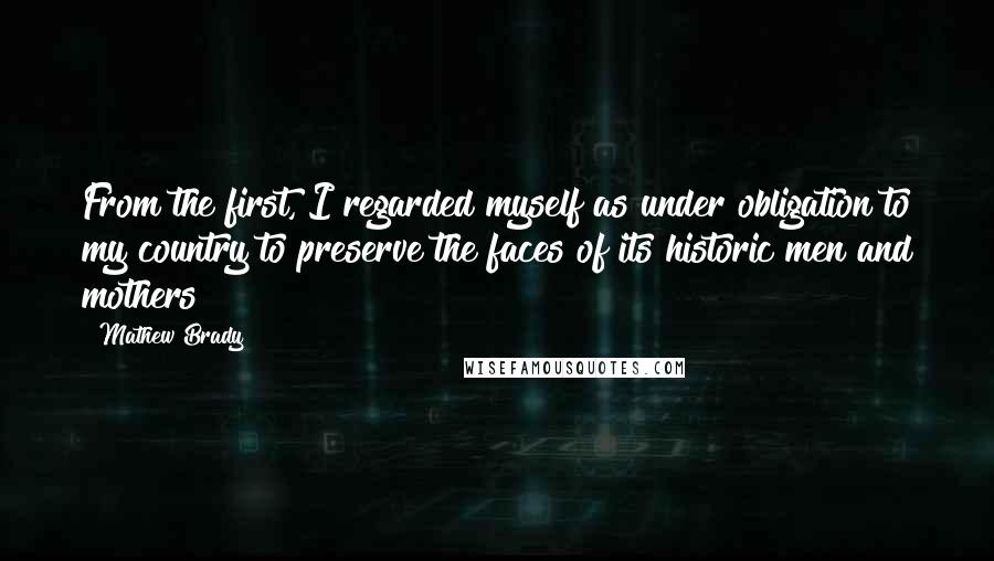 Mathew Brady Quotes: From the first, I regarded myself as under obligation to my country to preserve the faces of its historic men and mothers