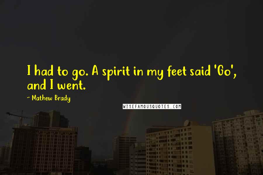 Mathew Brady Quotes: I had to go. A spirit in my feet said 'Go', and I went.