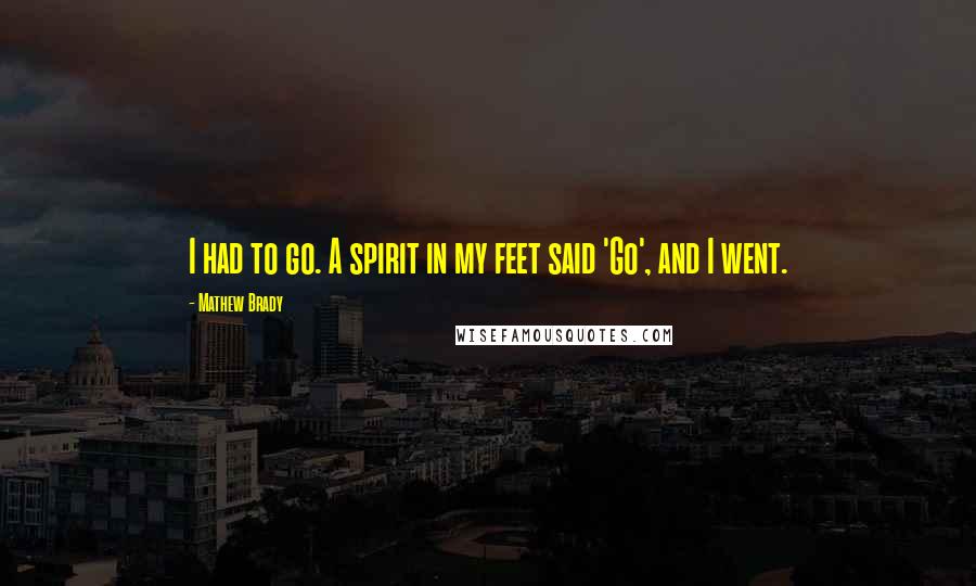 Mathew Brady Quotes: I had to go. A spirit in my feet said 'Go', and I went.