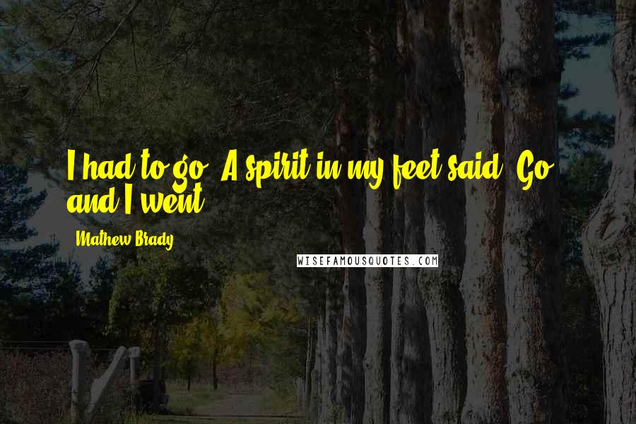 Mathew Brady Quotes: I had to go. A spirit in my feet said 'Go', and I went.