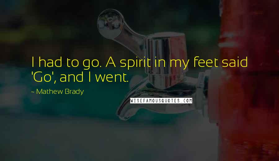 Mathew Brady Quotes: I had to go. A spirit in my feet said 'Go', and I went.