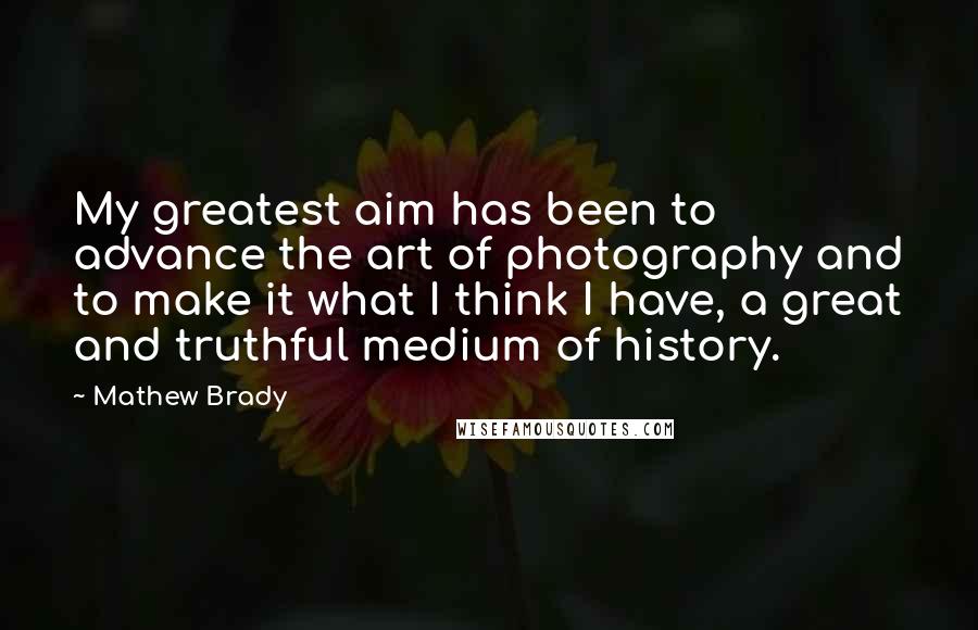 Mathew Brady Quotes: My greatest aim has been to advance the art of photography and to make it what I think I have, a great and truthful medium of history.