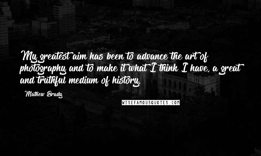 Mathew Brady Quotes: My greatest aim has been to advance the art of photography and to make it what I think I have, a great and truthful medium of history.