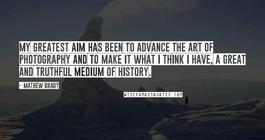 Mathew Brady Quotes: My greatest aim has been to advance the art of photography and to make it what I think I have, a great and truthful medium of history.