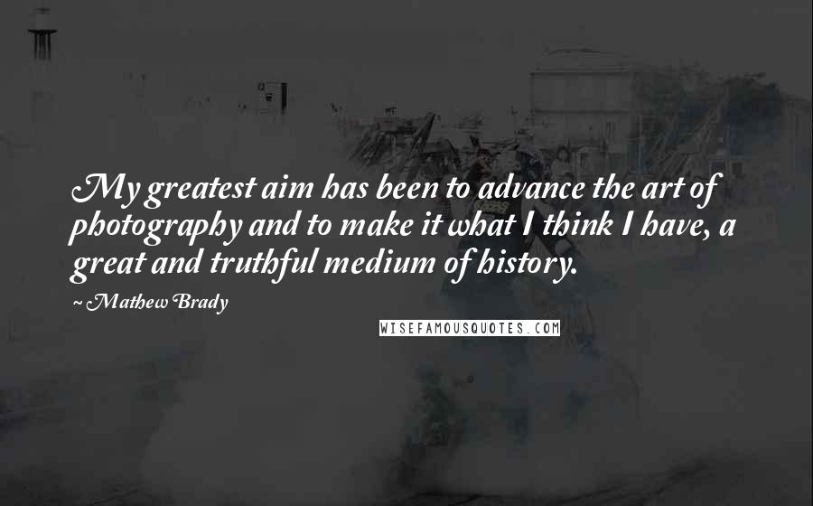 Mathew Brady Quotes: My greatest aim has been to advance the art of photography and to make it what I think I have, a great and truthful medium of history.
