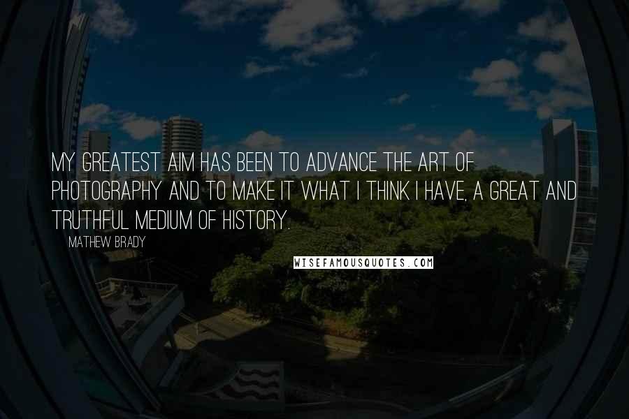 Mathew Brady Quotes: My greatest aim has been to advance the art of photography and to make it what I think I have, a great and truthful medium of history.