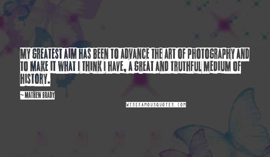 Mathew Brady Quotes: My greatest aim has been to advance the art of photography and to make it what I think I have, a great and truthful medium of history.