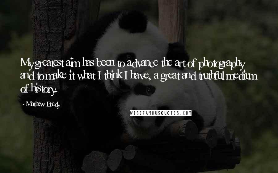 Mathew Brady Quotes: My greatest aim has been to advance the art of photography and to make it what I think I have, a great and truthful medium of history.