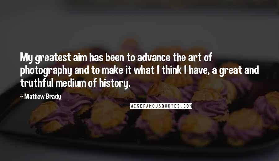 Mathew Brady Quotes: My greatest aim has been to advance the art of photography and to make it what I think I have, a great and truthful medium of history.