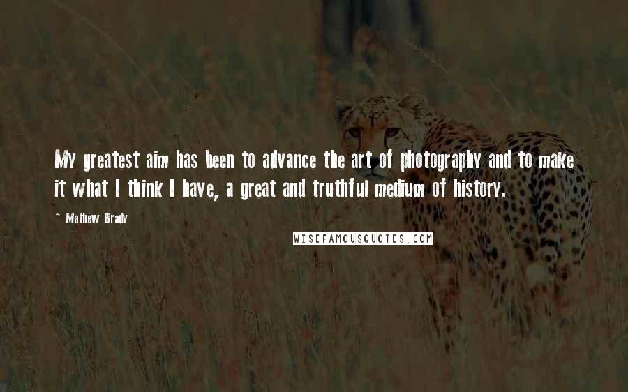 Mathew Brady Quotes: My greatest aim has been to advance the art of photography and to make it what I think I have, a great and truthful medium of history.