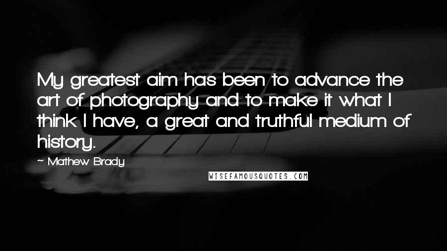 Mathew Brady Quotes: My greatest aim has been to advance the art of photography and to make it what I think I have, a great and truthful medium of history.