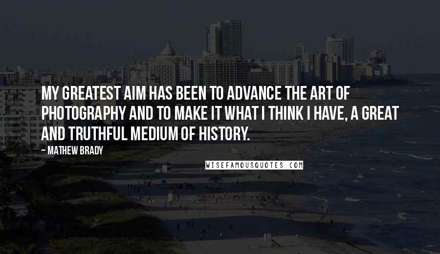 Mathew Brady Quotes: My greatest aim has been to advance the art of photography and to make it what I think I have, a great and truthful medium of history.