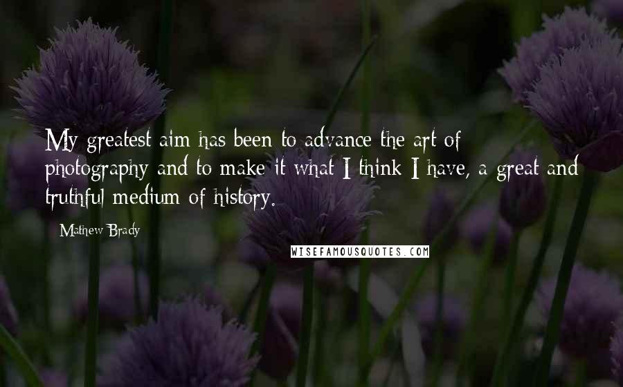 Mathew Brady Quotes: My greatest aim has been to advance the art of photography and to make it what I think I have, a great and truthful medium of history.