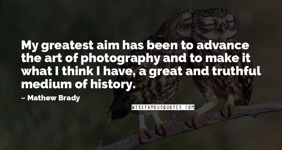 Mathew Brady Quotes: My greatest aim has been to advance the art of photography and to make it what I think I have, a great and truthful medium of history.