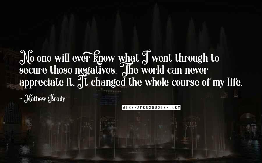 Mathew Brady Quotes: No one will ever know what I went through to secure those negatives. The world can never appreciate it. It changed the whole course of my life.